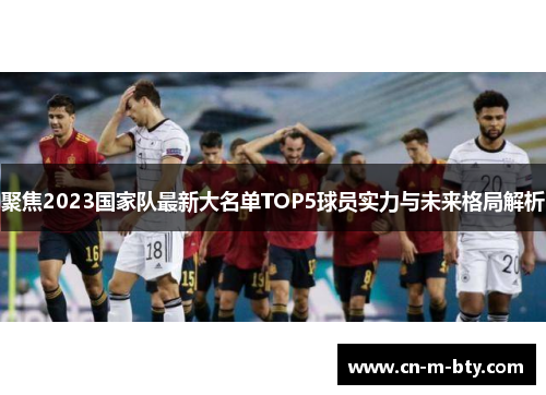 聚焦2023国家队最新大名单TOP5球员实力与未来格局解析