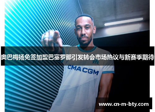 奥巴梅扬免签加盟巴塞罗那引发转会市场热议与新赛季期待 奥巴梅扬免签加盟巴塞罗那引发转会市场热议与新赛季期待
