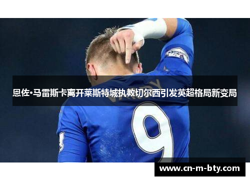恩佐·马雷斯卡离开莱斯特城执教切尔西引发英超格局新变局 恩佐·马雷斯卡离开莱斯特城执教切尔西引发英超格局新变局