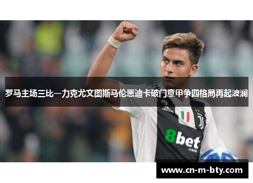 罗马主场三比一力克尤文图斯马伦恩迪卡破门意甲争四格局再起波澜