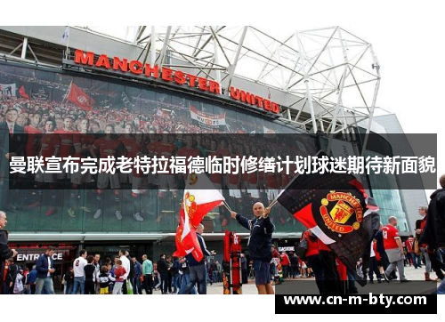 曼联宣布完成老特拉福德临时修缮计划球迷期待新面貌