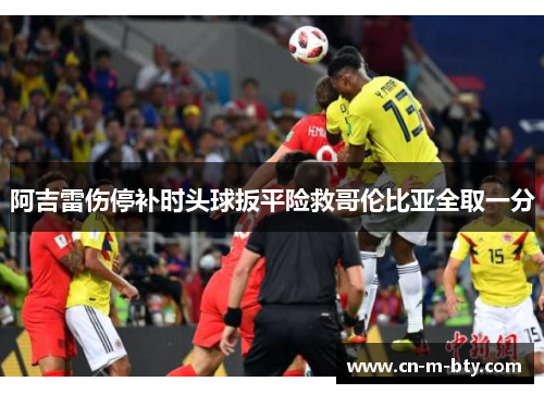 阿吉雷伤停补时头球扳平险救哥伦比亚全取一分 阿吉雷伤停补时头球扳平险救哥伦比亚全取一分